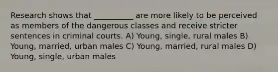 Research shows that __________ are more likely to be perceived as members of the dangerous classes and receive stricter sentences in criminal courts.​ A) Young, single, rural males B) Young, married, urban males C) Young, married, rural males D) Young, single, urban males