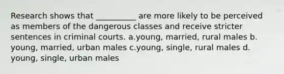 Research shows that __________ are more likely to be perceived as members of the dangerous classes and receive stricter sentences in criminal courts.​ a.​young, married, rural males b.​young, married, urban males c.​young, single, rural males d.​young, single, urban males