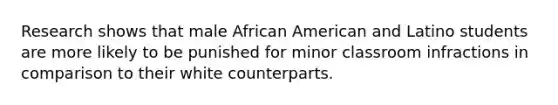 Research shows that male African American and Latino students are more likely to be punished for minor classroom infractions in comparison to their white counterparts.