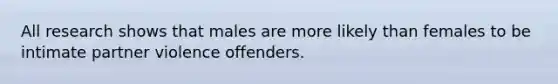 All research shows that males are more likely than females to be intimate partner violence offenders.