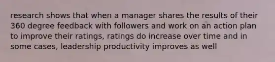 research shows that when a manager shares the results of their 360 degree feedback with followers and work on an action plan to improve their ratings, ratings do increase over time and in some cases, leadership productivity improves as well