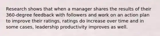 Research shows that when a manager shares the results of their 360-degree feedback with followers and work on an action plan to improve their ratings, ratings do increase over time and in some cases, leadership productivity improves as well.