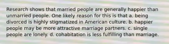 Research shows that married people are generally happier than unmarried people. One likely reason for this is that a. being divorced is highly stigmatized in American culture. b. happier people may be more attractive marriage partners. c. single people are lonely. d. cohabitation is less fulfilling than marriage.