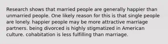 Research shows that married people are generally happier than unmarried people. One likely reason for this is that single people are lonely. happier people may be more attractive marriage partners. being divorced is highly stigmatized in American culture. cohabitation is less fulfilling than marriage.