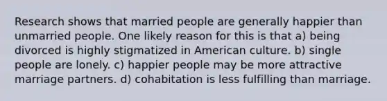 Research shows that married people are generally happier than unmarried people. One likely reason for this is that a) being divorced is highly stigmatized in American culture. b) single people are lonely. c) happier people may be more attractive marriage partners. d) cohabitation is less fulfilling than marriage.