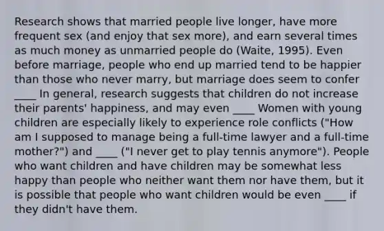 Research shows that married people live longer, have more frequent sex (and enjoy that sex more), and earn several times as much money as unmarried people do (Waite, 1995). Even before marriage, people who end up married tend to be happier than those who never marry, but marriage does seem to confer ____ In general, research suggests that children do not increase their parents' happiness, and may even ____ Women with young children are especially likely to experience role conflicts ("How am I supposed to manage being a full-time lawyer and a full-time mother?") and ____ ("I never get to play tennis anymore"). People who want children and have children may be somewhat less happy than people who neither want them nor have them, but it is possible that people who want children would be even ____ if they didn't have them.