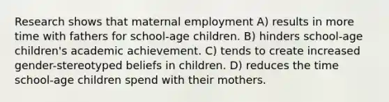 Research shows that maternal employment A) results in more time with fathers for school-age children. B) hinders school-age children's academic achievement. C) tends to create increased gender-stereotyped beliefs in children. D) reduces the time school-age children spend with their mothers.