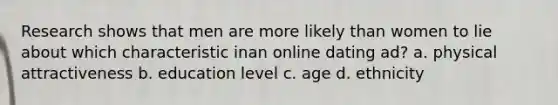 Research shows that men are more likely than women to lie about which characteristic inan online dating ad? a. physical attractiveness b. education level c. age d. ethnicity