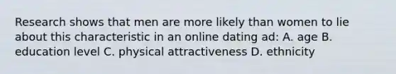 Research shows that men are more likely than women to lie about this characteristic in an online dating ad: A. age B. education level C. physical attractiveness D. ethnicity