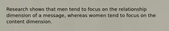 Research shows that men tend to focus on the relationship dimension of a message, whereas women tend to focus on the content dimension.