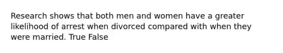 Research shows that both men and women have a greater likelihood of arrest when divorced compared with when they were married. True False