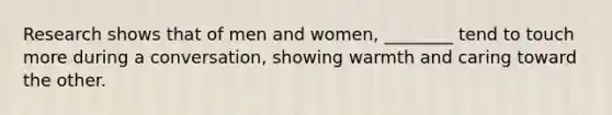 Research shows that of men and women, ________ tend to touch more during a conversation, showing warmth and caring toward the other.