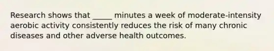 Research shows that _____ minutes a week of moderate-intensity aerobic activity consistently reduces the risk of many chronic diseases and other adverse health outcomes.