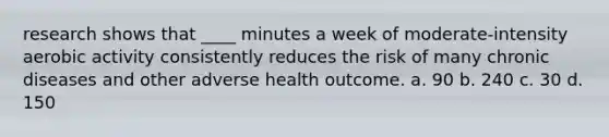 research shows that ____ minutes a week of moderate-intensity aerobic activity consistently reduces the risk of many chronic diseases and other adverse health outcome. a. 90 b. 240 c. 30 d. 150