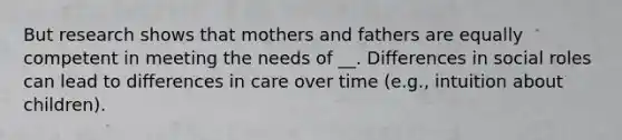 But research shows that mothers and fathers are equally competent in meeting the needs of __. Differences in social roles can lead to differences in care over time (e.g., intuition about children).