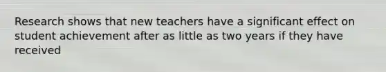 Research shows that new teachers have a significant effect on student achievement after as little as two years if they have received