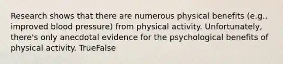 Research shows that there are numerous physical benefits (e.g., improved <a href='https://www.questionai.com/knowledge/kD0HacyPBr-blood-pressure' class='anchor-knowledge'>blood pressure</a>) from physical activity. Unfortunately, there's only anecdotal evidence for the psychological benefits of physical activity. TrueFalse