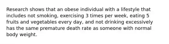 Research shows that an obese individual with a lifestyle that includes not smoking, exercising 3 times per week, eating 5 fruits and vegetables every day, and not drinking excessively has the same premature death rate as someone with normal body weight.