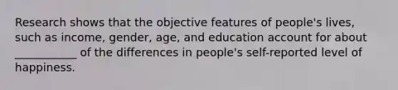 Research shows that the objective features of people's lives, such as income, gender, age, and education account for about ___________ of the differences in people's self-reported level of happiness.