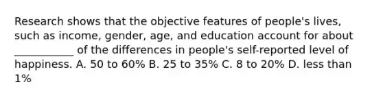 Research shows that the objective features of people's lives, such as income, gender, age, and education account for about ___________ of the differences in people's self-reported level of happiness. A. 50 to 60% B. 25 to 35% C. 8 to 20% D. less than 1%