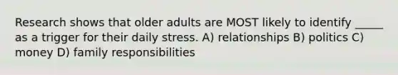 Research shows that older adults are MOST likely to identify _____ as a trigger for their daily stress. A) relationships B) politics C) money D) family responsibilities