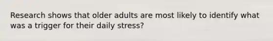 Research shows that older adults are most likely to identify what was a trigger for their daily stress?