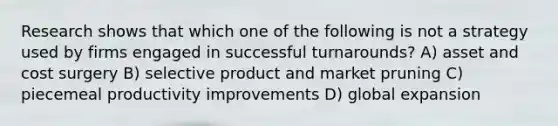 Research shows that which one of the following is not a strategy used by firms engaged in successful turnarounds? A) asset and cost surgery B) selective product and market pruning C) piecemeal productivity improvements D) global expansion