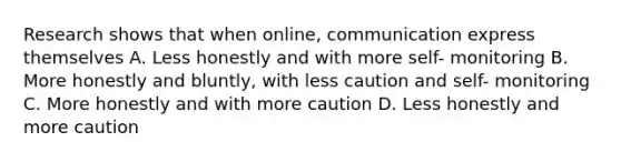 Research shows that when online, communication express themselves A. Less honestly and with more self- monitoring B. More honestly and bluntly, with less caution and self- monitoring C. More honestly and with more caution D. Less honestly and more caution