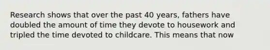 Research shows that over the past 40 years, fathers have doubled the amount of time they devote to housework and tripled the time devoted to childcare. This means that now