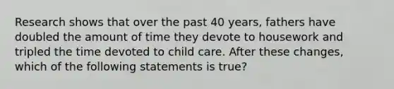 Research shows that over the past 40 years, fathers have doubled the amount of time they devote to housework and tripled the time devoted to child care. After these changes, which of the following statements is true?