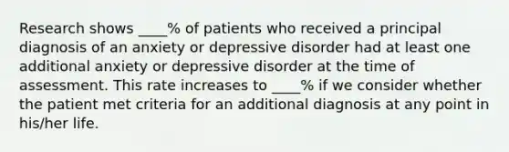 Research shows ____% of patients who received a principal diagnosis of an anxiety or depressive disorder had at least one additional anxiety or depressive disorder at the time of assessment. This rate increases to ____% if we consider whether the patient met criteria for an additional diagnosis at any point in his/her life.