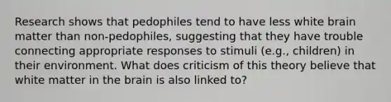 Research shows that pedophiles tend to have less white brain matter than non-pedophiles, suggesting that they have trouble connecting appropriate responses to stimuli (e.g., children) in their environment. What does criticism of this theory believe that white matter in the brain is also linked to?