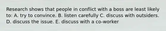 Research shows that people in conflict with a boss are least likely to: A. try to convince. B. listen carefully C. discuss with outsiders. D. discuss the issue. E. discuss with a co-worker