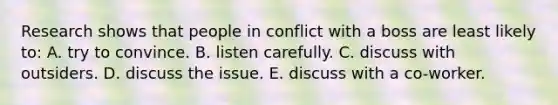 Research shows that people in conflict with a boss are least likely to: A. try to convince. B. listen carefully. C. discuss with outsiders. D. discuss the issue. E. discuss with a co-worker.