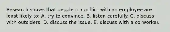 Research shows that people in conflict with an employee are least likely to: A. try to convince. B. listen carefully. C. discuss with outsiders. D. discuss the issue. E. discuss with a co-worker.