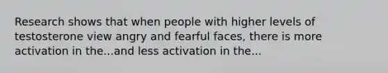 Research shows that when people with higher levels of testosterone view angry and fearful faces, there is more activation in the...and less activation in the...