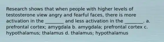 Research shows that when people with higher levels of testosterone view angry and fearful faces, there is more activation in the ________ and less activation in the ________. a. prefrontal cortex; amygdala b. amygdala; prefrontal cortex c. hypothalamus; thalamus d. thalamus; hypothalamus