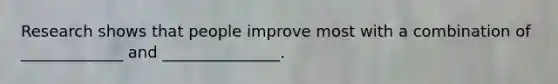 Research shows that people improve most with a combination of _____________ and _______________.