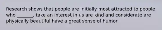 Research shows that people are initially most attracted to people who _______. take an interest in us are kind and considerate are physically beautiful have a great sense of humor