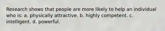 Research shows that people are more likely to help an individual who is: a. physically attractive. b. highly competent. c. intelligent. d. powerful.