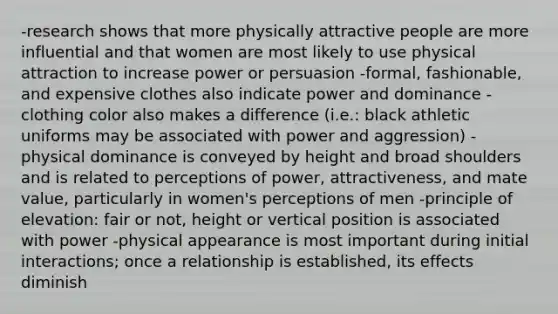 -research shows that more physically attractive people are more influential and that women are most likely to use physical attraction to increase power or persuasion -formal, fashionable, and expensive clothes also indicate power and dominance -clothing color also makes a difference (i.e.: black athletic uniforms may be associated with power and aggression) -physical dominance is conveyed by height and broad shoulders and is related to perceptions of power, attractiveness, and mate value, particularly in women's perceptions of men -principle of elevation: fair or not, height or vertical position is associated with power -physical appearance is most important during initial interactions; once a relationship is established, its effects diminish