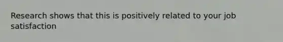 Research shows that this is positively related to your job satisfaction