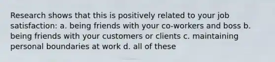 Research shows that this is positively related to your job satisfaction: a. being friends with your co-workers and boss b. being friends with your customers or clients c. maintaining personal boundaries at work d. all of these