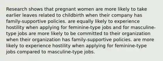 Research shows that pregnant women are more likely to take earlier leaves related to childbirth when their company has family-supportive policies. are equally likely to experience hostility when applying for feminine-type jobs and for masculine-type jobs are more likely to be committed to their organization when their organization has family-supportive policies. are more likely to experience hostility when applying for feminine-type jobs compared to masculine-type jobs.