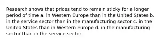 Research shows that prices tend to remain sticky for a longer period of time a. in Western Europe than in the United States b. in the service sector than in the manufacturing sector c. in the United States than in Western Europe d. in the manufacturing sector than in the service sector