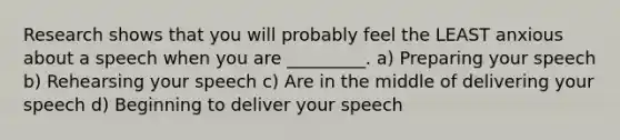 Research shows that you will probably feel the LEAST anxious about a speech when you are _________. a) Preparing your speech b) Rehearsing your speech c) Are in the middle of delivering your speech d) Beginning to deliver your speech