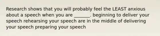 Research shows that you will probably feel the LEAST anxious about a speech when you are _______. beginning to deliver your speech rehearsing your speech are in the middle of delivering your speech preparing your speech