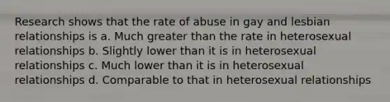 Research shows that the rate of abuse in gay and lesbian relationships is a. Much greater than the rate in heterosexual relationships b. Slightly lower than it is in heterosexual relationships c. Much lower than it is in heterosexual relationships d. Comparable to that in heterosexual relationships