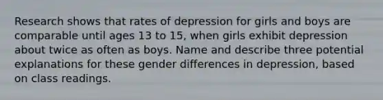 Research shows that rates of depression for girls and boys are comparable until ages 13 to 15, when girls exhibit depression about twice as often as boys. Name and describe three potential explanations for these gender differences in depression, based on class readings.