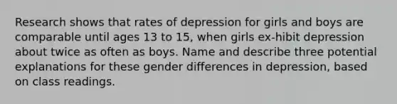 Research shows that rates of depression for girls and boys are comparable until ages 13 to 15, when girls ex-hibit depression about twice as often as boys. Name and describe three potential explanations for these gender differences in depression, based on class readings.